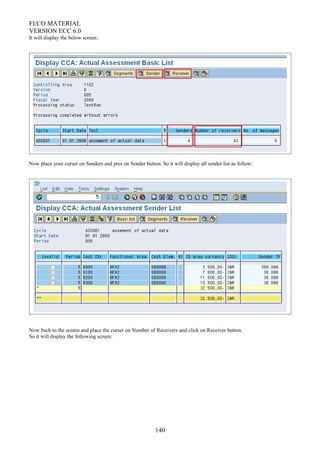 FI/CO MATERIAL
VERSION ECC 6.0
It will display the below screen:.
Now place your curser on Senders and pres on Sender button. So it will display all sender list as follow:
Now back to the screen and place the curser on Number of Receivers and click on Receiver button.
So it will display the following screen:
140
 