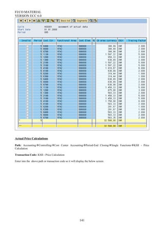 FI/CO MATERIAL
VERSION ECC 6.0
Actual Price Calculations
Path: AccountingControllingCost Center AccountingPeriod-End ClosingSingle FunctionsKSII - Price
Calculation
Transaction Code: KSII - Price Calculation
Enter into the above path or transaction code so it will display the below screen:
141
 