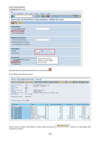 FI/CO MATERIAL
VERSION ECC 6.0
Maintain the above parameters and click on execute button
It will display the following screen:
Put the curser on either of the Object’s in above table and click on button so it will display clear
calculation as follow:
142
Deselect this check box
otherwise it won’t update
master records
 