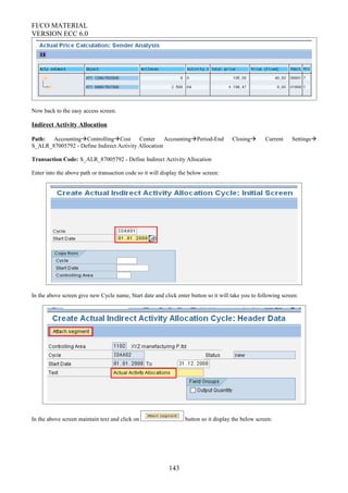 FI/CO MATERIAL
VERSION ECC 6.0
Now back to the easy access screen.
Indirect Activity Allocation
Path: AccountingControllingCost Center AccountingPeriod-End Closing Current Settings
S_ALR_87005792 - Define Indirect Activity Allocation
Transaction Code: S_ALR_87005792 - Define Indirect Activity Allocation
Enter into the above path or transaction code so it will display the below screen:
In the above screen give new Cycle name, Start date and click enter button so it will take you to following screen:
In the above screen maintain text and click on button so it display the below screen:
143
 