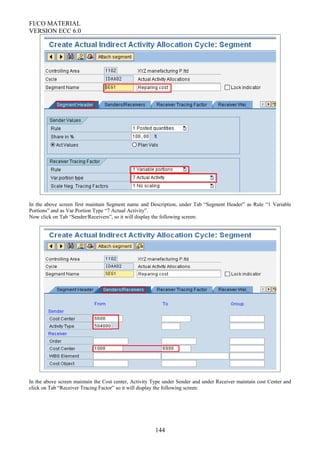 FI/CO MATERIAL
VERSION ECC 6.0
In the above screen first maintain Segment name and Description, under Tab “Segment Header” as Rule “1 Variable
Portions” and as Var.Portion Type “7 Actual Activity”.
Now click on Tab “Sender/Receivers”, so it will display the following screen:
In the above screen maintain the Cost center, Activity Type under Sender and under Receiver maintain cost Center and
click on Tab “Receiver Tracing Factor” so it will display the following screen:
144
 