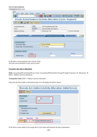 FI/CO MATERIAL
VERSION ECC 6.0
In the above screen maintain only Activity Type.
Save the screen and back to easy access screen.
Executive the above allocation
Path: AccountingControllingCost Center AccountingPeriod-End Closing Single Functions  Allocations 
KSC5 - Indirect Activity Allocation
Transaction Code: KSC5 - Indirect Activity Allocation
Enter into the above path or transaction code so it will display the below screen:
In the above screen under Cycle assign above cycle name and maintain the above parameters.
145
 