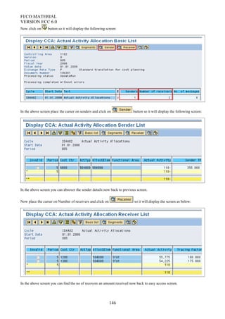 FI/CO MATERIAL
VERSION ECC 6.0
Now click on button so it will display the following screen:
In the above screen place the curser on senders and click on button so it will display the following screen:
In the above screen you can absover the sender details now back to previous screen.
Now place the curser on Number of receivers and click on so it will display the screen as below:
In the above screen you can find the no of recovers an amount received now back to easy access screen.
146
 