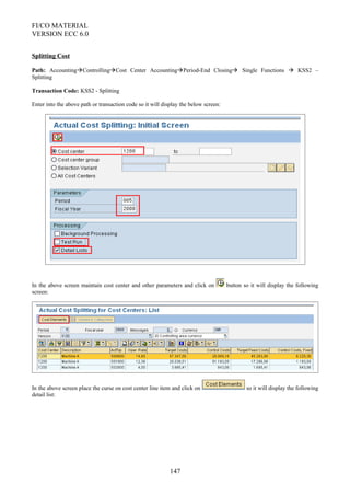 FI/CO MATERIAL
VERSION ECC 6.0
Splitting Cost
Path: AccountingControllingCost Center AccountingPeriod-End Closing Single Functions  KSS2 –
Splitting
Transaction Code: KSS2 - Splitting
Enter into the above path or transaction code so it will display the below screen:
In the above screen maintain cost center and other parameters and click on button so it will display the following
screen:
In the above screen place the curse on cost center line item and click on so it will display the following
detail list:
147
 