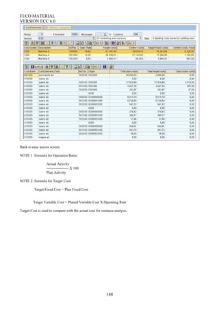 FI/CO MATERIAL
VERSION ECC 6.0
Back to easy access screen.
NOTE 1: Formula for Operation Ratio:
Actual Activity
------------------ X 100
Plan Activity
NOTE 2: Formula for Target Cost:
Target Fixed Cost = Plan Fixed Cost
Target Variable Cost = Planed Variable Cost X Operating Rate
Target Cost is used to compare with the actual cost for variance analysis.
148
 