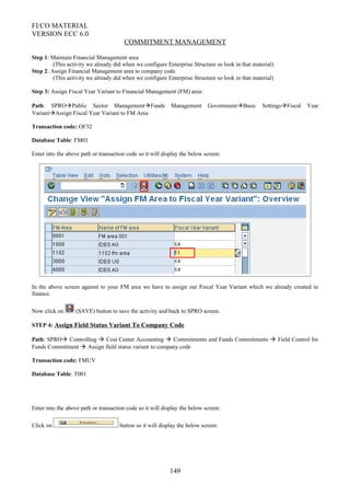 FI/CO MATERIAL
VERSION ECC 6.0
COMMITMENT MANAGEMENT
Step 1: Maintain Financial Management area
(This activity we already did when we configure Enterprise Structure so look in that material)
Step 2: Assign Financial Management area to company code
(This activity we already did when we configure Enterprise Structure so look in that material)
Step 3: Assign Fiscal Year Variant to Financial Management (FM) area:
Path: SPROPublic Sector ManagementFunds Management GovernmentBasic SettingsFiscal Year
VariantAssign Fiscal Year Variant to FM Area
Transaction code: OF32
Database Table: FM01
Enter into the above path or transaction code so it will display the below screen:
In the above screen against to your FM area we have to assign our Fiscal Year Variant which we already created in
finance.
Now click on (SAVE) button to save the activity and back to SPRO screen.
STEP 4: Assign Field Status Variant To Company Code
Path: SPRO Controlling  Cost Center Accounting  Commitments and Funds Commitments  Field Control for
Funds Commitment  Assign field status variant to company code
Transaction code: FMUV
Database Table: T001
Enter into the above path or transaction code so it will display the below screen:
Click on button so it will display the below screen:
149
 