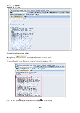FI/CO MATERIAL
VERSION ECC 6.0
Like above do for all number objects.
Now pres on button which appears at top of the screen.
So your all number range objects will assign to your number range as follow:
Click on save button to save the activity and go back to SPRO screen.
15
 
