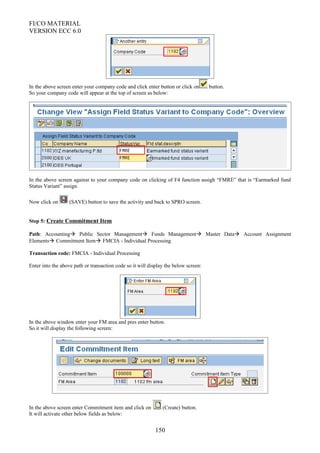 FI/CO MATERIAL
VERSION ECC 6.0
In the above screen enter your company code and click enter button or click on button.
So your company code will appear at the top of screen as below:
In the above screen against to your company code on clicking of F4 function assigh “FMRE” that is “Earmarked fund
Status Variant” assign.
Now click on (SAVE) button to save the activity and back to SPRO screen.
Step 5: Create Commitment Item
Path: Accounting Public Sector Management Funds Management Master Data Account Assignment
Elements Commitment Item FMCIA - Individual Processing
Transaction code: FMCIA - Individual Processing
Enter into the above path or transaction code so it will display the below screen:
In the above window enter your FM area and pres enter button.
So it will display the following screen:
In the above screen enter Commitment item and click on (Create) button.
It will activate other below fields as below:
150
 