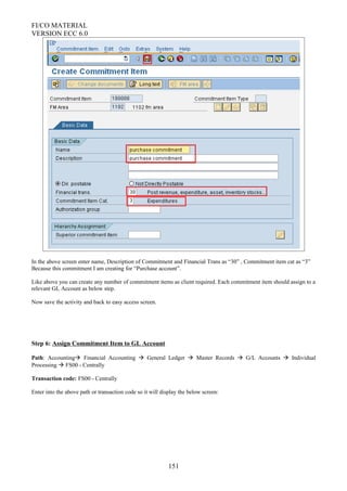 FI/CO MATERIAL
VERSION ECC 6.0
In the above screen enter name, Description of Commitment and Financial Trans as “30” , Commitment item cat as “3”
Because this commitment I am creating for “Purchase account”.
Like above you can create any number of commitment items as client required. Each commitment item should assign to a
relevant GL Account as below step.
Now save the activity and back to easy access screen.
Step 6: Assign Commitment Item to GL Account
Path: Accounting Financial Accounting  General Ledger  Master Records  G/L Accounts  Individual
Processing  FS00 - Centrally
Transaction code: FS00 - Centrally
Enter into the above path or transaction code so it will display the below screen:
151
 