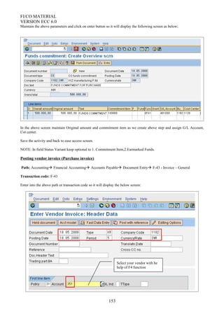 FI/CO MATERIAL
VERSION ECC 6.0
Maintain the above parameters and click on enter button so it will display the following screen as below;
In the above screen maintain Original amount and commitment item as we create above step and assign G/L Account,
Cot center.
Save the activity and back to ease access screen.
NOTE: In field Status Variant keep optional to 1. Commitment Item,2.Earmarked Funds.
Posting vendor invoice (Purchase invoice)
Path: Accounting Financial Accounting Accounts Payable Document Entry F-43 - Invoice – General
Transaction code: F-43
Enter into the above path or transaction code so it will display the below screen:
153
Select your vendor with he
help of F4 function
 