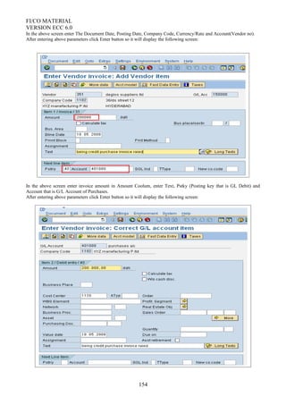 FI/CO MATERIAL
VERSION ECC 6.0
In the above screen enter The Document Date, Posting Date, Company Code, Currency/Rate and Account(Vendor no).
After entering above parameters click Enter button so it will display the following screen:
In the above screen enter invoice amount in Amount Coolum, enter Text, Pstky (Posting key that is GL Debit) and
Account that is G/L Account of Purchases.
After entering above parameters click Enter button so it will display the following screen:
154
 