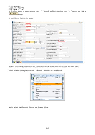 FI/CO MATERIAL
VERSION ECC 6.0
In the above screen in amount column enter “ * ” symbol and in text column enter “ + ” symbol and click on
button .
So it will display the following screen:
In above screen select your Business area, Cost Center, Profit Center, Earmarked Funds and pres enter button.
Now in the same screen go to Manu bar “ Document – Simulate” as it shows below:
With is activity it will simulate the entry and shows as follow:
155
 