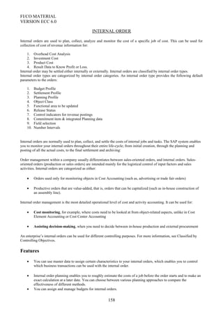 FI/CO MATERIAL
VERSION ECC 6.0
INTERNAL ORDER
Internal orders are used to plan, collect, analyze and monitor the cost of a specific job of cost. This can be used for
collection of cost of revenue information for:
1. Overhead Cost Analysis
2. Investment Cost
3. Product Cost
4. Result Data to Know Profit or Loss.
Internal order may be settled either internally or externally. Internal orders are classified by internal order types.
Internal order types are categorized by internal order categories. An internal order type provides the following default
parameters to the orders:
1. Budget Profile
2. Settlement Profile
3. Planning Profile
4. Object Class
5. Functional area to be updated
6. Release Status
7. Control indicators for revenue postings
8. Commitment item & integrated Planning data
9. Field selection
10. Number Intervals
Internal orders are normally used to plan, collect, and settle the costs of internal jobs and tasks. The SAP system enables
you to monitor your internal orders throughout their entire life-cycle; from initial creation, through the planning and
posting of all the actual costs, to the final settlement and archiving:
Order management within a company usually differentiates between sales-oriented orders, and internal orders. Sales-
oriented orders (production or sales orders) are intended mainly for the logistical control of input factors and sales
activities. Internal orders are categorized as either:
• Orders used only for monitoring objects in Cost Accounting (such as, advertising or trade fair orders)
• Productive orders that are value-added, that is, orders that can be capitalized (such as in-house construction of
an assembly line).
Internal order management is the most detailed operational level of cost and activity accounting. It can be used for:
• Cost monitoring, for example, where costs need to be looked at from object-related aspects, unlike in Cost
Element Accounting or Cost Center Accounting
• Assisting decision-making, when you need to decide between in-house production and external procurement
An enterprise’s internal orders can be used for different controlling purposes. For more information, see Classified by
Controlling Objectives.
Features
• You can use master data to assign certain characteristics to your internal orders, which enables you to control
which business transactions can be used with the internal order.
• Internal order planning enables you to roughly estimate the costs of a job before the order starts and to make an
exact calculation at a later date. You can choose between various planning approaches to compare the
effectiveness of different methods.
• You can assign and manage budgets for internal orders.
158
 
