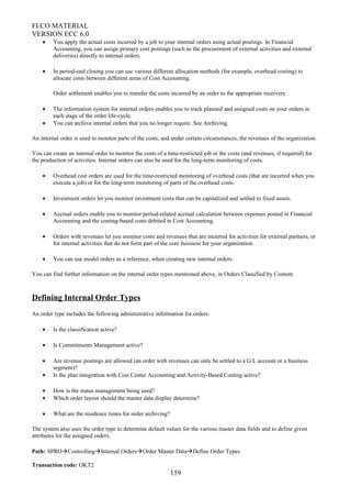 FI/CO MATERIAL
VERSION ECC 6.0
• You apply the actual costs incurred by a job to your internal orders using actual postings. In Financial
Accounting, you can assign primary cost postings (such as the procurement of external activities and external
deliveries) directly to internal orders.
• In period-end closing you can use various different allocation methods (for example, overhead costing) to
allocate costs between different areas of Cost Accounting.
Order settlement enables you to transfer the costs incurred by an order to the appropriate receivers.
• The information system for internal orders enables you to track planned and assigned costs on your orders in
each stage of the order life-cycle.
• You can archive internal orders that you no longer require. See Archiving.
An internal order is used to monitor parts of the costs, and under certain circumstances, the revenues of the organization.
You can create an internal order to monitor the costs of a time-restricted job or the costs (and revenues, if required) for
the production of activities. Internal orders can also be used for the long-term monitoring of costs.
• Overhead cost orders are used for the time-restricted monitoring of overhead costs (that are incurred when you
execute a job) or for the long-term monitoring of parts of the overhead costs.
• Investment orders let you monitor investment costs that can be capitalized and settled to fixed assets.
• Accrual orders enable you to monitor period-related accrual calculation between expenses posted in Financial
Accounting and the costing-based costs debited in Cost Accounting.
• Orders with revenues let you monitor costs and revenues that are incurred for activities for external partners, or
for internal activities that do not form part of the core business for your organization.
• You can use model orders as a reference, when creating new internal orders.
You can find further information on the internal order types mentioned above, in Orders Classified by Content.
Defining Internal Order Types
An order type includes the following administrative information for orders:
• Is the classification active?
• Is Commitments Management active?
• Are revenue postings are allowed (an order with revenues can only be settled to a G/L account or a business
segment)?
• Is the plan integration with Cost Center Accounting and Activity-Based Costing active?
• How is the status management being used?
• Which order layout should the master data display determine?
• What are the residence times for order archiving?
The system also uses the order type to determine default values for the various master data fields and to define given
attributes for the assigned orders.
Path: SPROControllingInternal OrdersOrder Master DataDefine Order Types
Transaction code: OKT2
159
 