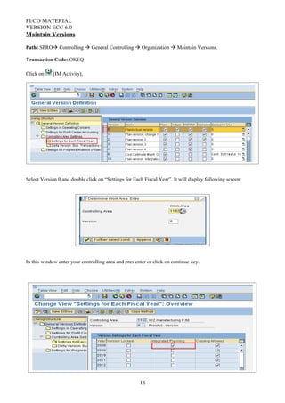 FI/CO MATERIAL
VERSION ECC 6.0
Maintain Versions
Path: SPRO Controlling  General Controlling  Organization  Maintain Versions.
Transaction Code: OKEQ
Click on (IM Activity),
Select Version 0 and double click on “Settings for Each Fiscal Year”. It will display following screen:
In this window enter your controlling area and pres enter or click on continue key.
16
 