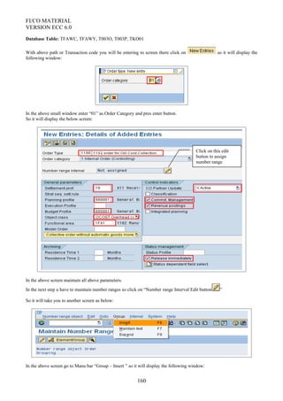 FI/CO MATERIAL
VERSION ECC 6.0
Database Table: TFAWC, TFAWY, T003O, T003P, TKO01
With above path or Transaction code you will be entering to screen there click on so it will display the
following window:
In the above small window enter “01” as Order Category and pres enter button.
So it will display the below screen:
In the above screen maintain all above parameters.
In the next step u have to maintain number ranges so click on “Number range Interval Edit button ”
So it will take you to another screen as below:
In the above screen go to Manu bar “Group – Insert ” so it will display the following window:
160
Click on this edit
button to assign
number range
 