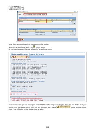 FI/CO MATERIAL
VERSION ECC 6.0
In the above screen maintain text, from number and to number.
Now click on enter button or click on (insert) button.
So your number range will appear at he end of screen below screen
In the above screen you can watch your Internal Order number range. Now flag the check box and double click your
internal order type which appears under the “Not Assigned” and click on button. So your Internal
Order Type will assign to your number range as below:
161
 