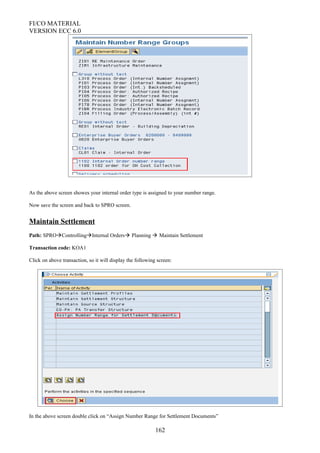 FI/CO MATERIAL
VERSION ECC 6.0
As the above screen showes your internal order type is assigned to your number range.
Now save the screen and back to SPRO screen.
Maintain Settlement
Path: SPROControllingInternal Orders Planning  Maintain Settlement
Transaction code: KOA1
Click on above transaction, so it will display the following screen:
In the above screen double click on “Assign Number Range for Settlement Documents”
162
 