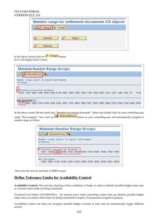 FI/CO MATERIAL
VERSION ECC 6.0
.
In the above screen click on button.
So it will display below screen:
In the above screen flat the check box “Standard accounting document”. Select and double click on your controlling area
under “Not assigned”. Now click on button so your controlling area will automatically assigned to
number range as follow:
Now save the activity and back to SPRO screen.
Define Tolerance Limits for Availability Control
Availability Control: The real time checking of the availability of funds, in order to identify possible budget under runs
or overruns when funds are being committed.
Overhead Cost Orders (CO-OM-OPA): An internal active funds controlling system that can identify possible budget
under runs or overruns when funds are being committed in respect of transactions assigned to projects.
Availability control can help you recognize possible budget overruns in time and can automatically trigger different
actions.
163
 