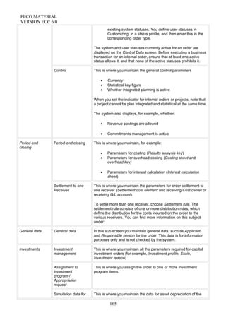 FI/CO MATERIAL
VERSION ECC 6.0
existing system statuses. You define user statuses in
Customizing, in a status profile, and then enter this in the
corresponding order type.
The system and user statuses currently active for an order are
displayed on the Control Data screen. Before executing a business
transaction for an internal order, ensure that at least one active
status allows it, and that none of the active statuses prohibits it.
Control This is where you maintain the general control parameters
• Currency
• Statistical key figure
• Whether integrated planning is active
When you set the indicator for internal orders or projects, note that
a project cannot be plan integrated and statistical at the same time.
The system also displays, for example, whether:
• Revenue postings are allowed
• Commitments management is active
Period-end
closing
Period-end closing This is where you maintain, for example:
• Parameters for costing (Results analysis key)
• Parameters for overhead costing (Costing sheet and
overhead key)
• Parameters for interest calculation (Interest calculation
sheet)
Settlement to one
Receiver
This is where you maintain the parameters for order settlement to
one receiver (Settlement cost element and receiving Cost center or
receiving G/L account).
To settle more than one receiver, choose Settlement rule. The
settlement rule consists of one or more distribution rules, which
define the distribution for the costs incurred on the order to the
various receivers. You can find more information on this subject
under:
General data General data In this sub screen you maintain general data, such as Applicant
and Responsible person for the order. This data is for information
purposes only and is not checked by the system.
Investments Investment
management
This is where you maintain all the parameters required for capital
investment orders (for example, Investment profile, Scale,
Investment reason)
Assignment to
investment
program /
Appropriation
request
This is where you assign the order to one or more investment
program items.
Simulation data for This is where you maintain the data for asset depreciation of the
165
 