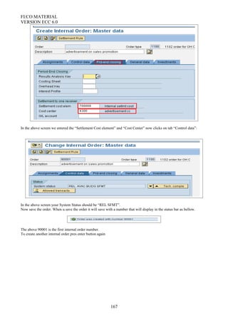 FI/CO MATERIAL
VERSION ECC 6.0
In the above screen we entered the “Settlement Cost element” and “Cost Center” now clicks on tab “Control data”:
In the above screen your System Status should be “REL SFMT”.
Now save the order. When u save the order it will save with a number that will display in the status bar as bellow.
The above 90001 is the first internal order number.
To create another internal order pres enter button again
167
 