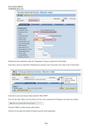 FI/CO MATERIAL
VERSION ECC 6.0
Maintain the above parameters under tab “Assignments” and go to another tab “Control Data”
In the above screen we entered the “Settlement Cost element” and “Cost Center” now clicks on tab “Control data”:
In the above screen your System Status should be “REL SFMT”.
Now save the order. When u save the order it will save with a number that will display in the status bar as bellow.
The above 90002 is another internal order number.
Like this we can create any number of internal as per the client requirement.
168
Click on this
button to change
the status
 