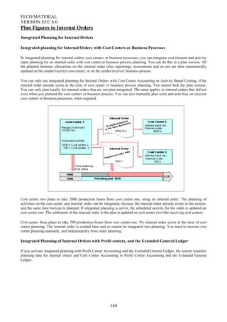 FI/CO MATERIAL
VERSION ECC 6.0
Plan Figures to Internal Orders
Integrated Planning for Internal Orders
Integrated planning for Internal Orders with Cost Centers or Business Processes
In integrated planning for internal orders, cost centers or business processes, you can integrate cost element and activity
input planning for an internal order with cost center or business process planning. You can do this in a plan version. All
the planned business allocations on the internal order (also repostings, assessments and so on) are then automatically
updated on the sender/receiver cost center, or on the sender/receiver business process.
You can only use integrated planning for Internal Orders with Cost Center Accounting or Activity Based Costing, if the
internal order already exists at the time of cost center or business process planning. You cannot lock the plan version.
You can only plan locally for internal orders that are not plan-integrated. The same applies to internal orders that did not
exist when you planned the cost centers or business process. You can also manually plan costs and activities on receiver
cost centers or business processes, when required.
Cost center two plans to take 2000 production hours from cost center one, using an internal order. The planning of
activities on the cost center and internal order can be integrated, because the internal order already exists in the system,
and the same time horizon is planned. If integrated planning is active, the scheduled activity for the order is updated on
cost center one. The settlement of the internal order in the plan is updated on cost center two (the receiving cost center).
Cost center three plans to take 700 production hours from cost center one. No internal order exists at the time of cost
center planning. The internal order is created later and so cannot be integrated into planning. You need to execute cost
center planning manually, and independently from order planning.
Integrated Planning of Internal Orders with Profit centers, and the Extended General Ledger
If you activate integrated planning with Profit Center Accounting and the Extended General Ledger, the system transfers
planning data for internal orders and Cost Center Accounting to Profit Center Accounting and the Extended General
Ledger.
169
 