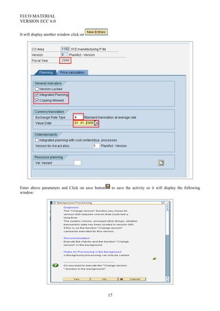 FI/CO MATERIAL
VERSION ECC 6.0
It will display another window click on .
Enter above parameters and Click on save button to save the activity so it will display the following
window:
17
 