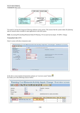 FI/CO MATERIAL
VERSION ECC 6.0
You need to activate the Integrated Planning indicator in the version. This ensures that the system makes the planning
data for internal orders available to other applications in the SAP system.
Path: AccountingControllingInternal Orders Planning  Cost and Activity Inputs  KPF6 - Change
Transaction Code: KPF6
Enter to screen with above transaction code:
In the above screen maintain all parameters and pres on “overview screen” button
So it takes you to the following screen as follow:
170
 