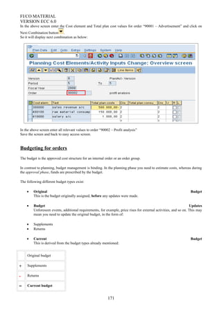 FI/CO MATERIAL
VERSION ECC 6.0
In the above screen enter the Cost element and Total plan cost values for order “90001 – Advertisement” and click on
Next Combination button .
So it will display next combination as below:
In the above screen enter all relevant values to order “90002 – Profit analysis”
Save the screen and back to easy access screen.
Budgeting for orders
The budget is the approved cost structure for an internal order or an order group.
In contrast to planning, budget management is binding. In the planning phase you need to estimate costs, whereas during
the approval phase, funds are prescribed by the budget.
The following different budget types exist:
• Original Budget
This is the budget originally assigned, before any updates were made.
• Budget Updates
Unforeseen events, additional requirements, for example, price rises for external activities, and so on. This may
mean you need to update the original budget, in the form of:
• Supplements
• Returns
• Current Budget
This is derived from the budget types already mentioned:
Original budget
+ Supplements
- Returns
= Current budget
171
 
