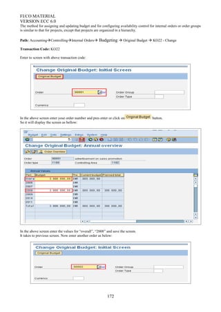 FI/CO MATERIAL
VERSION ECC 6.0
The method for assigning and updating budget and for configuring availability control for internal orders or order groups
is similar to that for projects, except that projects are organized in a hierarchy.
Path: AccountingControllingInternal Orders Budgeting  Original Budget  KO22 - Change
Transaction Code: KO22
Enter to screen with above transaction code:
In the above screen enter your order number and pres enter or click on button.
So it will display the screen as bellow:
In the above screen enter the values for “overall”, “2008” and save the screen.
It takes to previous screen. Now enter another order as below:
172
 