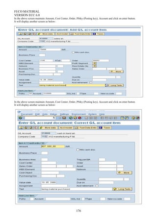 FI/CO MATERIAL
VERSION ECC 6.0
In the above screen maintain Amount, Cost Center, Order, PStky (Posting key), Account and click on enter button.
It will display another screen as below:
In the above screen maintain Amount, Cost Center, Order, PStky (Posting key), Account and click on enter button.
It will display another screen as below:
176
 