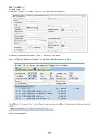 FI/CO MATERIAL
VERSION ECC 6.0
In the above screen click on “MORE” button so it will display the following screen:
In the above screen assign Segment as “Project - 1” and pres on enter button
Now go to Manu bar “Document - Simulate” so it will display the following screen as below:
Go to Manu bar “Document – Post ” so it will post the above document to tables with the reference an document number
a bellow:
So the activity was saved.
177
 