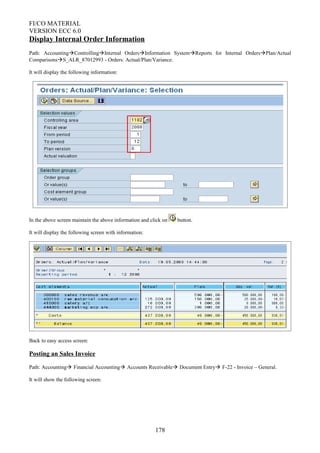 FI/CO MATERIAL
VERSION ECC 6.0
Display Internal Order Information
Path: AccountingControllingInternal OrdersInformation SystemReports for Internal OrdersPlan/Actual
ComparisonsS_ALR_87012993 - Orders: Actual/Plan/Variance.
It will display the following information:
In the above screen maintain the above information and click on button.
It will display the following screen with information:
Back to easy access screen:
Posting an Sales Invoice
Path: Accounting Financial Accounting Accounts Receivable Document Entry F-22 - Invoice – General.
It will show the following screen:
178
 