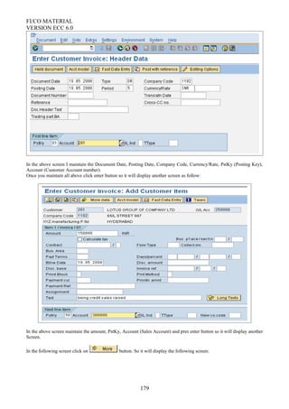 FI/CO MATERIAL
VERSION ECC 6.0
In the above screen I maintain the Document Date, Posting Date, Company Code, Currency/Rate, PstKy (Posting Key),
Account (Customer Account number).
Once you maintain all above click enter button so it will display another screen as follow:
In the above screen maintain the amount, PstKy, Account (Sales Account) and pres enter button so it will display another
Screen.
In the following screen click on button. So it will display the following screen:
179
 