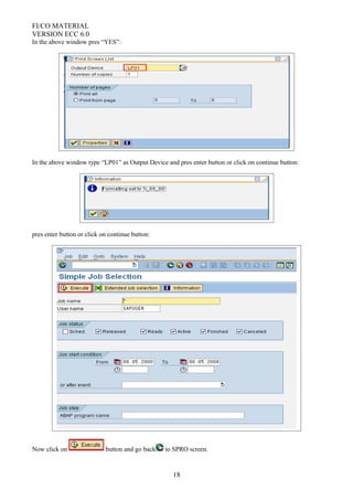 FI/CO MATERIAL
VERSION ECC 6.0
In the above window pres “YES”:
In the above window type “LP01” as Output Device and pres enter button or click on continue button:
pres enter button or click on continue button:
Now click on button and go back to SPRO screen.
18
 