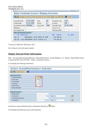 FI/CO MATERIAL
VERSION ECC 6.0
To post go to Manu bar “Document - Post”
So it will post with as Document number.
Display Internal Order Information
Path: AccountingControllingInternal OrdersInformation SystemReports for Internal OrdersPlan/Actual
ComparisonsS_ALR_87012993 - Orders: Actual/Plan/Variance.
It will display the following information:
In the above screen maintain the above information and click on button.
It will display the following screen with information:
181
 