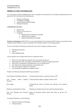 FI/CO MATERIAL
VERSION ECC 6.0
PRODUCT COST CONTROLLING
It is a tool used to estimate standard cost per unit of a product & to determine the cost of goods manufactured & cost of
goods sold. This tool contains the following areas:
1. Product Cost Planning
2. Cost Object Controlling
3. Actual Costing or Material Ledger
4. Information Systems
COMPONENTS OF COST
5. Material Cost
6. Process or Conversion cost
7. Overheads
 Manufacturing or Production Overheads
 Administrative Overheads
 Selling and Distribution Overheads
Product Cost Planning (CO-PC-PCP) is an area within Product Cost Controlling (CO-PC) where you can plan costs for
materials without reference to orders, and set prices for materials and other cost accounting objects.
You can use Product Cost Planning to analyze the costs of your company’s products such as:
• Manufactured materials
• Services
• Other intangible goods
You can analyze costs to help provide answers to questions such as:
• What is the value added of a particular step in the production process?
• What proportion of the value added can be attributed to a particular organizational unit?
• What is the cost breakdown including primary costs or transfer prices?
• How high are the material, production, and overhead costs?
• How can production efficiency be improved?
• Can the product be supplied at a competitive price?
Product Cost Planning comprises the following components:
Cost Estimate with Quantity Structure Costing materials based on a quantity structure in PP
Cost Estimate without Quantity
Structure
Costing materials without a quantity structure in PP
Price Update Transferring the results of material cost estimates to the material
master
Reference and Simulation Costing Planning new products and services using base planning objects
Easy Cost Planning and Execution
Services
Rapid cost planning without master data within an ad hoc cost
estimate
For further information, see the following:
• Purpose of Product Cost Planning
• Costing Sequence
184
 