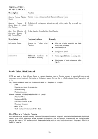 FI/CO MATERIAL
VERSION ECC 6.0
Menu Option Function
Material Costing  Price
Update
Transfer of cost estimate results to the material master record
Material Costing 
Master Data for Mixed
Cost Estimate
Definition of procurement alternatives and mixing ratios for a mixed cost
estimate
Easy Cost Planning &
Execution Services 
Edit Costing Model
Define planning forms for Easy Cost Planning
Menu Option Functions Available Examples
Information System Reports for Product Cost
Planning
• Lists of existing material and base
object cost estimates
• Detailed reports
• Comparison reports
Environment Additional functions in
Product Cost Planning
• Archiving and deletion of costing data
• Distribution of cost component splits
(ALE)
Step 1: Define Bill of Material
BOMs are used in their different forms in various situations where a finished product is assembled from several
component parts or materials. Depending on the industry sector, they can also be called recipes or lists of ingredients and
so on.
They contain important basic data for numerous areas of a company, for example:
· MRP
· Material provisions for production
· Product costing
· Plant maintenance
You can create the following BOMs in the SAP system:
· Material BOMs
· Equipment BOMs
· Functional location BOMs
· Document structures
· Order BOM
· Work breakdown structure (WBS) BOM
Bills of Material in Production Planning
Bills of material (BOMs) and routings contain essential master data for integrated materials management and production
control. In the design department, a new product is designed such that it is suitable for production and for its intended
purpose. The result of this product phase is drawings and a list of all the parts required to produce the product. This list is
the bill of material.
186
 