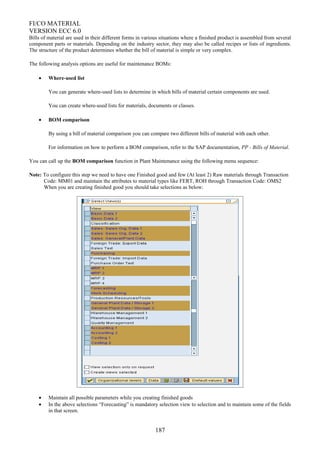 FI/CO MATERIAL
VERSION ECC 6.0
Bills of material are used in their different forms in various situations where a finished product is assembled from several
component parts or materials. Depending on the industry sector, they may also be called recipes or lists of ingredients.
The structure of the product determines whether the bill of material is simple or very complex.
The following analysis options are useful for maintenance BOMs:
• Where-used list
You can generate where-used lists to determine in which bills of material certain components are used.
You can create where-used lists for materials, documents or classes.
• BOM comparison
By using a bill of material comparison you can compare two different bills of material with each other.
For information on how to perform a BOM comparison, refer to the SAP documentation, PP - Bills of Material.
You can call up the BOM comparison function in Plant Maintenance using the following menu sequence:
Note: To configure this step we need to have one Finished good and few (At least 2) Raw materials through Transaction
Code: MM01 and maintain the attributes to material types like FERT, ROH through Transaction Code: OMS2
When you are creating finished good you should take selections as below:
• Maintain all possible parameters while you creating finished goods
• In the above selections “Forecasting” is mandatory selection view to selection and to maintain some of the fields
in that screen.
187
 