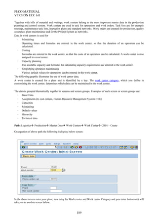 FI/CO MATERIAL
VERSION ECC 6.0
Together with bills of material and routings, work centers belong to the most important master data in the production
planning and control system. Work centers are used in task list operations and work orders. Task lists are for example
routings, maintenance task lists, inspection plans and standard networks. Work orders are created for production, quality
assurance, plant maintenance and for the Project System as networks.
Data in work centers is used for
· Scheduling
Operating times and formulas are entered in the work center, so that the duration of an operation can be
calculated.
· Costing
Formulas are entered in the work center, so that the costs of an operation can be calculated. A work center is also
assigned to a cost center.
· Capacity planning
The available capacity and formulas for calculating capacity requirements are entered in the work center.
· Simplifying operation maintenance
Various default values for operations can be entered in the work center.
The following graphic illustrates the use of work center data.
A work center is created for a plant and is identified by a key. The work center category, which you define in
customizing the work center, determines which data can be maintained in the work center.
The data is grouped thematically together in screens and screen groups. Examples of such screen or screen groups are:
· Basic Data
· Assignments (to cost centers, Human Resource Management System (HR))
· Capacities
· Scheduling
· Default values
· Hierarchy
· Technical data
Path: Logistics Production Master Data Work Centers Work Center CR01 – Create
On equation of above path the following it display below screen:
In the above screen enter your plant, new entry for Work center and Work center Category and pres enter button so it will
take you to another screen below:
189
 