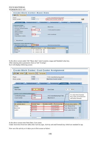 FI/CO MATERIAL
VERSION ECC 6.0
In the above screen under Tab “Basic data” enter Location, usage and Standard value key.
After entering above parameter click on Tab “Costing”.
So it will display following screen:
In the above screen enter Start Date, Cost center.
Under Activities Overview table enter Activity type, Activity unit and Formula key which are standard in sap.
Now save the activity so it takes you to first screen as below:
190
To select this Formula
Key click on F4 function
and select formula
 