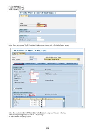 FI/CO MATERIAL
VERSION ECC 6.0
In the above screen new Work Center and click on enter button so it will display below screen:
In the above screen under Tab “Basic data” enter Location, usage and Standard value key.
After entering above parameter click on Tab “Costing”.
So it will display following screen:
191
 