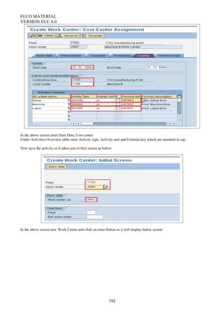 FI/CO MATERIAL
VERSION ECC 6.0
In the above screen enter Start Date, Cost center.
Under Activities Overview table enter Activity type, Activity unit and Formula key which are standard in sap.
Now save the activity so it takes you to first screen as below:
In the above screen new Work Center and click on enter button so it will display below screen:
192
 