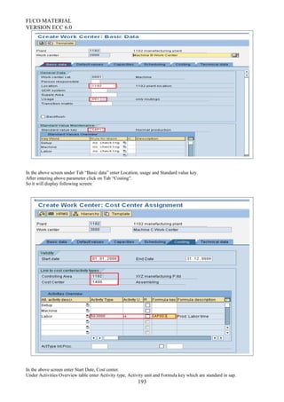 FI/CO MATERIAL
VERSION ECC 6.0
In the above screen under Tab “Basic data” enter Location, usage and Standard value key.
After entering above parameter click on Tab “Costing”.
So it will display following screen:
In the above screen enter Start Date, Cost center.
Under Activities Overview table enter Activity type, Activity unit and Formula key which are standard in sap.
193
 