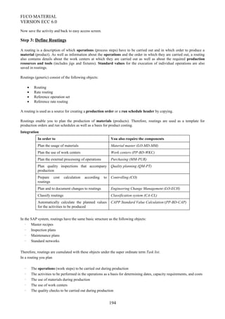 FI/CO MATERIAL
VERSION ECC 6.0
Now save the activity and back to easy access screen.
Step 3: Define Routings
A routing is a description of which operations (process steps) have to be carried out and in which order to produce a
material (product). As well as information about the operations and the order in which they are carried out, a routing
also contains details about the work centers at which they are carried out as well as about the required production
resources and tools (includes jigs and fixtures). Standard values for the execution of individual operations are also
saved in routings.
Routings (generic) consist of the following objects:
• Routing
• Rate routing
• Reference operation set
• Reference rate routing
A routing is used as a source for creating a production order or a run schedule header by copying.
Routings enable you to plan the production of materials (products). Therefore, routings are used as a template for
production orders and run schedules as well as a basis for product costing.
Integration
In order to You also require the components
Plan the usage of materials Material master (LO-MD-MM)
Plan the use of work centers Work centers (PP-BD-WKC)
Plan the external processing of operations Purchasing (MM-PUR)
Plan quality inspections that accompany
production
Quality planning (QM-PT)
Prepare cost calculation according to
routings
Controlling (CO)
Plan and to document changes to routings Engineering Change Management (LO-ECH)
Classify routings Classification system (CA-CL)
Automatically calculate the planned values
for the activities to be produced
CAPP Standard Value Calculation (PP-BD-CAP)
In the SAP system, routings have the same basic structure as the following objects:
· Master recipes
· Inspection plans
· Maintenance plans
· Standard networks
Therefore, routings are cumulated with these objects under the super ordinate term Task list.
In a routing you plan
· The operations (work steps) to be carried out during production
· The activities to be performed in the operations as a basis for determining dates, capacity requirements, and costs
· The use of materials during production
· The use of work centers
· The quality checks to be carried out during production
194
 