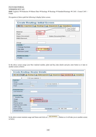 FI/CO MATERIAL
VERSION ECC 6.0
Path: Logistics  Production  Master Data  Routings  Routings  Standard Routings  CA01 - Create CA01 -
Create
On equation of above path the following it display below screen:
In the above screen assign your Raw material number, plant and Key date details and pres enter button so it take to
another screen as below:
In the above screen maintain usage and Status and click on Button so it will take you to another screen
as below:
195
Type Finished
Good Number
 