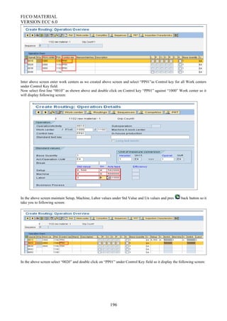 FI/CO MATERIAL
VERSION ECC 6.0
Inter above screen enter work centers as we created above screen and select “PP01”as Control key for all Work centers
under Control Key field.
Now select first line “0010” as shown above and double click on Control key “PP01” against “1000” Work center so it
will display following screen:
In the above screen maintain Setup, Machine, Labor values under Std Value and Un values and pres back button so it
take you to following screen:
In the above screen select “0020” and double click on “PP01” under Control Key field so it display the following screen:
196
 