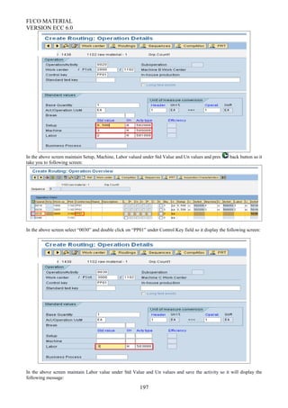 FI/CO MATERIAL
VERSION ECC 6.0
In the above screen maintain Setup, Machine, Labor valued under Std Value and Un values and pres back button so it
take you to following screen:
In the above screen select “0030” and double click on “PP01” under Control Key field so it display the following screen:
In the above screen maintain Labor value under Std Value and Un values and save the activity so it will display the
following message:
197
 