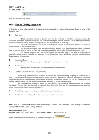 FI/CO MATERIAL
VERSION ECC 6.0
Now back to easy access screen.
Step 4: Define Costing sheet rows
A definition of how values posted in the sap system are calculated. A costing sheet consists of one or moor of the
following lines:
1. Base Lines -
These contain the amount or quantity on which the overhead is calculated. Base rows contain the
calculation base of the overhead costing: the cost elements and origins to which overhead is to be applied you can take
the calculation bases directly from the costing sheet and then maintain them as necessary.
For each controlling area, you assign individual cost elements or cost element intervals, or organs or
origin intervals, to the calculation bases.
For production overhead costs, we can differentiate between fixed and variable costs for the calculation
base. In this way, you can charge the fixed and variable portions of the activity price differently for activity types.
For material overhead cost, you can differentiate the materials used. If you want to define different
material overhead costs for particular raw materials we can define origin groups and define your own calculation bases
for particular or origin groups.
2. Calculation Lines -
These contain the percentage rate to be applied to one or more baselines
3. Total Lines -
These contain the sum of the base amount and calculated amounts.
4. Overhead Order and Product Cost Controlling –
Where they used to calculate overhead. We define the overhead rows by assigning an overhead rate to
them. An overhead row references one or more base rows or totals rows. The amount contained in these rows along with
the percentage rate calculated using the overhead rates determines the overhead amount. You can take the overhead rates
directly from the costing shet and then maintain them as necessary, or define them separately.
The overhead row contains a credit key that defines which object is credited during the overhead
calculation. You can either take the credit keys directly from the costing sheet and then maintain them as necessary, or
define them separately in the define credit activity.
5. Profitability analysis, where they are used to calculate anticipated values
6. Overhead cost controlling, where they are used to calculate resource pries
Path: SPRO Controlling Product Cost Controlling Product Cost Planning Basic Settings for Material
Costing Overhead Define Costing sheet rows
Transaction Code: KZS2
Database table: T683, T683S, T683T, T683U, TKZU1, TKZU2, TKZU3, TKZUTR
By the above transaction it will display the following screen pres on button:
198
 